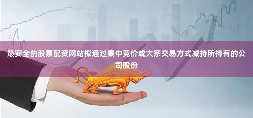 最安全的股票配资网站拟通过集中竞价或大宗交易方式减持所持有的公司股份