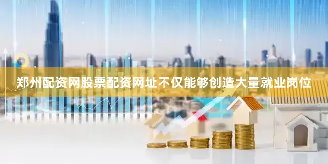 郑州配资网股票配资网址不仅能够创造大量就业岗位