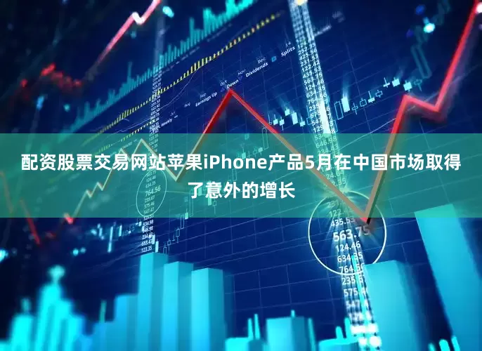 配资股票交易网站苹果iPhone产品5月在中国市场取得了意外的增长
