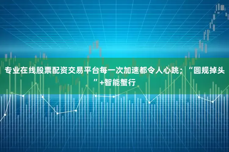 专业在线股票配资交易平台每一次加速都令人心跳；“圆规掉头”+智能蟹行
